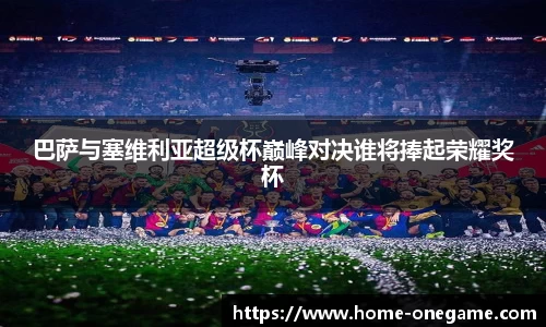 巴萨与塞维利亚超级杯巅峰对决谁将捧起荣耀奖杯